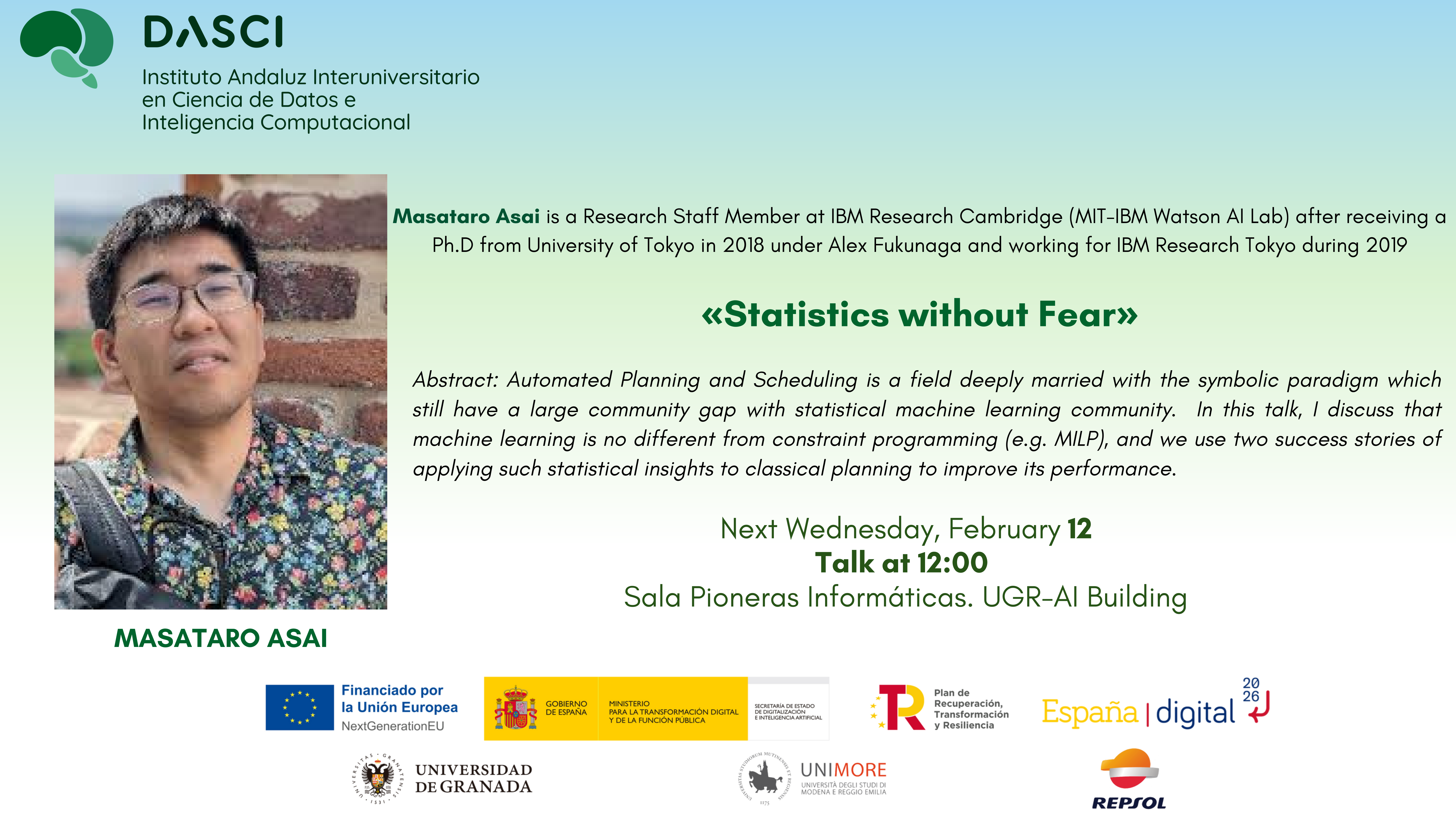 Título: «Statistics without Fear»

Ponente: Masataro Asai (Research Staff Member at IBM Research Cambridge / MIT-IBM Watson AI Lab)

Fecha y hora: Next Wednesday, February 12 | Talk at 12:00

    "Automated Planning and Scheduling is a field deeply married with the symbolic paradigm which still have a large community gap with statistical machine learning community. In this talk, I discuss that machine learning is no different from constraint programming (e.g. MILP), and we use two success stories of applying such statistical insights to classical planning to improve its performance."